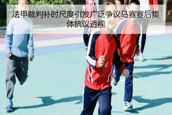 法甲裁判补时尺度引发广泛争议马赛赛后集体抗议透视